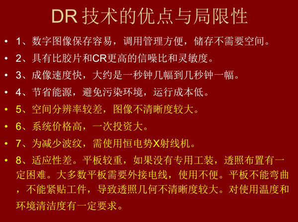 DR技術(shù)具有如下優(yōu)點(diǎn)：成像速度快，易保存、運(yùn)行成本低等；同時(shí)也有一定的局限性：價(jià)格高昂、空間分辨率  較差、平板較重，不能緊貼工件等。