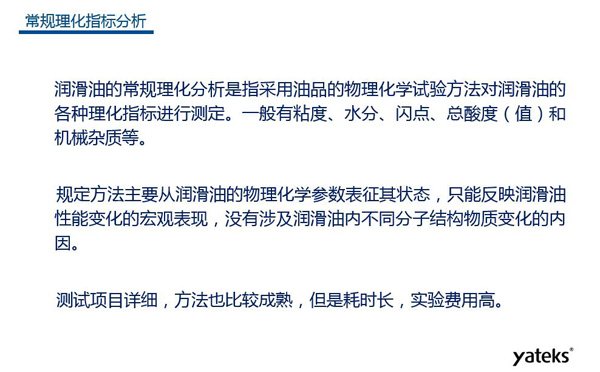 潤滑油的常規(guī)理化指標(biāo)分析一般有粘度、水份、閃點(diǎn)、總酸值和機(jī)械雜質(zhì)等，理化指標(biāo)分析只能反映潤滑油性能變化的宏觀表現(xiàn)