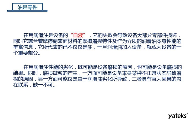 潤滑油是機械設備的“血液”，它蘊含著摩擦副表面材料的磨損特性信息，潤滑油一旦加入設備它所代表的不僅僅是油，而是成為設備的一個重要部分