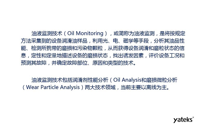 油液監(jiān)測(cè)是將按規(guī)定方法采集到的設(shè)備潤(rùn)滑油樣品，利用光、電、磁學(xué)等手段分析其油品性能獲得設(shè)備潤(rùn)滑和磨粒狀態(tài)信息，評(píng)價(jià)設(shè)備工況和預(yù)測(cè)故障的技術(shù)。