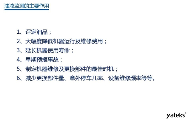油液監(jiān)測(cè)主要作用：1、評(píng)定油品；2、延長(zhǎng)機(jī)器使用壽命；3、大幅降低機(jī)器運(yùn)行及維修費(fèi)用；4、 減少更換部件量、意外停車幾率、設(shè)備維修頻率等等