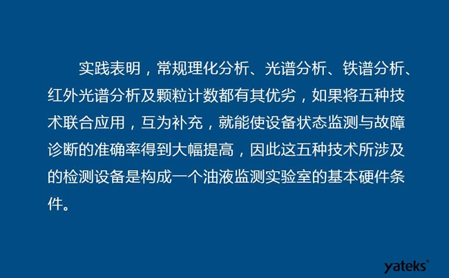 由于常規(guī)理化分析、光譜分析、鐵譜分析、紅外光譜分析及顆粒計(jì)數(shù)各有其優(yōu)劣，實(shí)踐表明五種技術(shù)結(jié)合應(yīng)用，互為補(bǔ)充能使設(shè)備診斷率得到大幅提高。