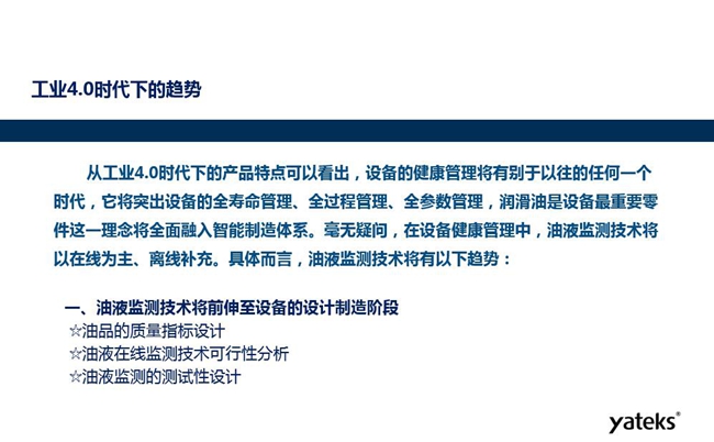 工業(yè)4.0時(shí)代下設(shè)備健康管理將區(qū)別以往任何一個(gè)時(shí)代，它獎(jiǎng)突出設(shè)備全壽命管理、全過(guò)程管理、全參數(shù)管理；油液監(jiān)測(cè)技術(shù)將朝著以在線為主、離線補(bǔ)充趨勢(shì)發(fā)展