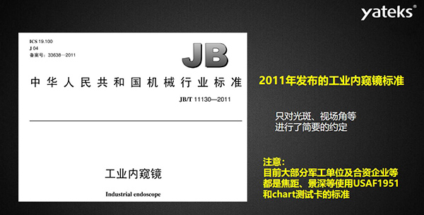 2011年發布的工業內窺鏡標準只對光斑、視場角等進行了簡要的約定， 目前大部分軍工單位及合資企業等都是焦距、景深等使用USAF1951和chart測試卡的標準