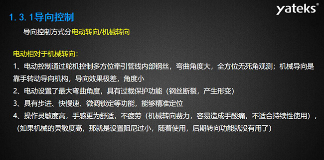 導向控制方式分電動轉向/機械轉向，電動控制通過舵機控制多方位牽引管線內部鋼絲，彎曲角度大， 全方位無死角觀測；機械導向是靠手轉動導向機構，導向效果極差，角度小；電動設置了最大彎曲角度， 具有過載保護功能（鋼絲斷裂，產生形變）；具有步進、快慢速、微調鎖定等功能，能夠精準定位；操作靈敏度高， 手感更為舒適，不疲勞（機械轉向費力，容易造成手酸痛，不適合持續性使用）， （如果機械的靈敏度高，那就是設置阻尼過小，隨著使用，后期轉向功能就沒有用了）