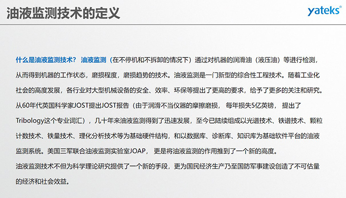 什么是油液監(jiān)測技術(shù)？ 油液監(jiān)測（在不停機(jī)和不拆卸的情況下）通過對機(jī)器的潤滑油（液壓油）等進(jìn)行檢測， 從而得到機(jī)器的工作狀態(tài)，磨損程度，磨損趨勢的技術(shù)。油液監(jiān)測是一門新型的綜合性工程技術(shù)。隨著工業(yè)化社會的高度發(fā)展，各行業(yè)對大型機(jī)械設(shè)備的安全、效率、環(huán)保等提出了更高的要求，給予了更多的關(guān)注和研究。