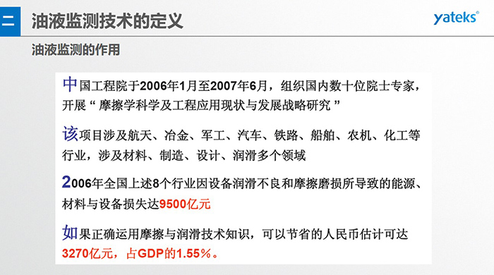 油液監(jiān)測的作用：中國工程院于2006年1月至2007年6月組織國內(nèi)數(shù)十位院士專家開展 摩擦學(xué)科學(xué)及工程應(yīng)用現(xiàn)狀與發(fā)展戰(zhàn)略研究，該項(xiàng)目涉及航天、冶金、軍工、汽車、鐵路 等多個領(lǐng)域