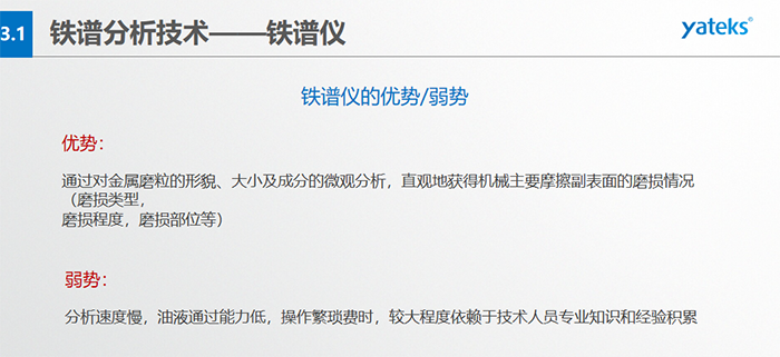 鐵譜儀的優劣勢-優勢：通過對金屬磨粒的形貌、大小及成分的微觀分析，直觀地獲得機械主要摩擦副表面的磨損情況（磨損類型，磨損程度，磨損部位等）； 弱勢：分析速度慢，油液通過能力低，操作繁瑣費時，較大程度依賴于技術人員專業知識和經驗積累