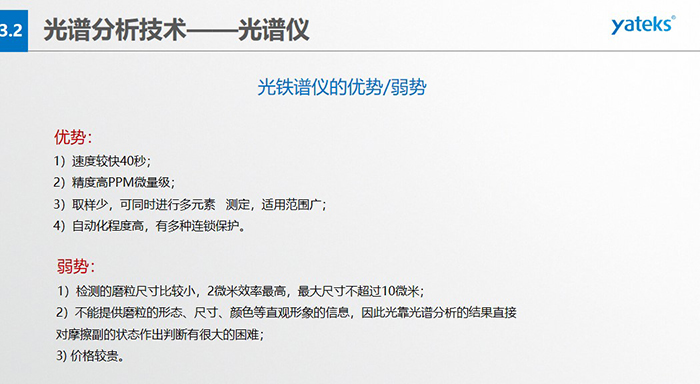 光譜儀的優(yōu)劣勢(shì):優(yōu)勢(shì):1)速度較快40秒;2)精度高PPM微量級(jí);3)取樣少,可同時(shí)進(jìn)行多元素 測(cè)定,適用范圍廣; 4)自動(dòng)化程度高,有多種連鎖保護(hù)。弱勢(shì):1)檢測(cè)的磨粒尺寸比較小,2微米效率最高,最大尺寸不超過(guò)10微米; 2)不能提供磨粒的形態(tài)、尺寸、顏色等直觀形象的信息,因此光靠光譜分析的結(jié)果直接對(duì)摩擦副的狀態(tài)作出判斷有很大的困難; 3) 價(jià)格較貴。
